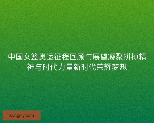 中国女篮奥运征程回顾与展望凝聚拼搏精神与时代力量新时代荣耀梦想