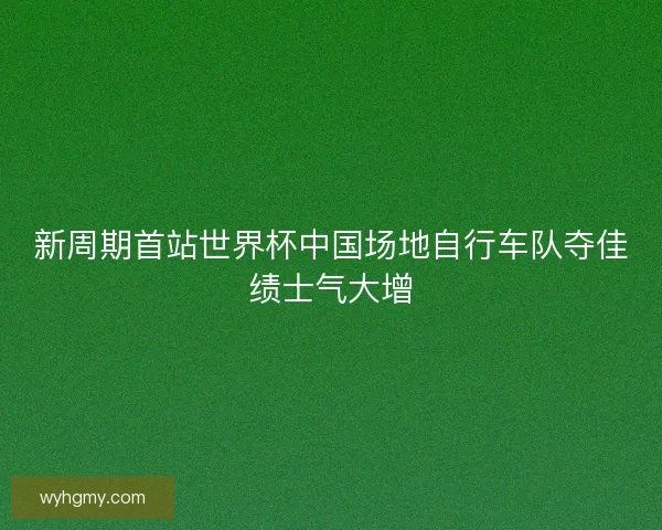 新周期首站世界杯中国场地自行车队夺佳绩士气大增