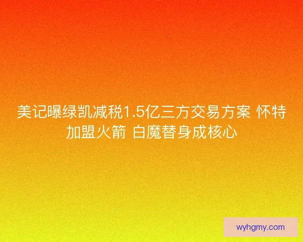 美记曝绿凯减税1.5亿三方交易方案 怀特加盟火箭 白魔替身成核心