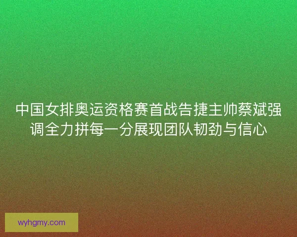 中国女排奥运资格赛首战告捷主帅蔡斌强调全力拼每一分展现团队韧劲与信心