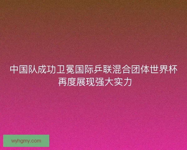 中国队成功卫冕国际乒联混合团体世界杯 再度展现强大实力