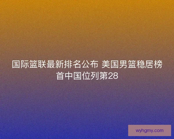 国际篮联最新排名公布 美国男篮稳居榜首中国位列第28