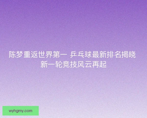 陈梦重返世界第一 乒乓球最新排名揭晓 新一轮竞技风云再起