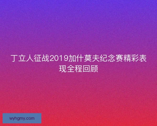 丁立人征战2019加什莫夫纪念赛精彩表现全程回顾